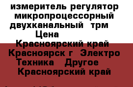 измеритель-регулятор микропроцессорный двухканальный 2трм1 › Цена ­ 2 500 - Красноярский край, Красноярск г. Электро-Техника » Другое   . Красноярский край